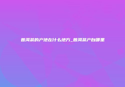 普洱茶的产地在什么地方_普洱茶产自哪里