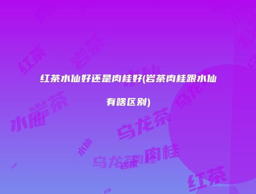 红茶水仙好还是肉桂好(岩茶肉桂跟水仙有啥区别)