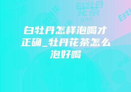 白牡丹怎样泡喝才正确_牡丹花茶怎么泡好喝