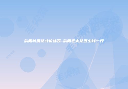 紫阳特级茶叶价格表-紫阳毛尖茶多少钱一斤