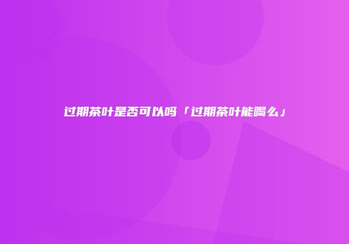 过期茶叶是否可以吗「过期茶叶能喝么」