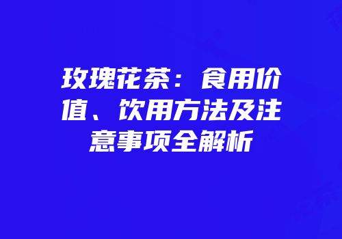 玫瑰花茶：食用价值、饮用方法及注意事项全解析