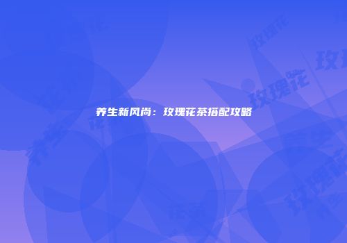 养生新风尚：玫瑰花茶搭配攻略