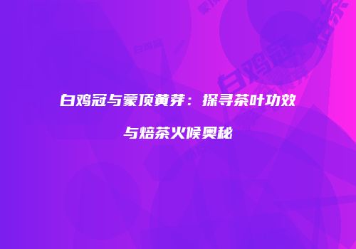 白鸡冠与蒙顶黄芽：探寻茶叶功效与焙茶火候奥秘