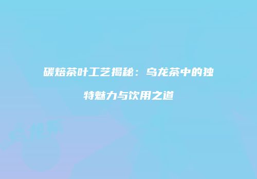 碳焙茶叶工艺揭秘：乌龙茶中的独特魅力与饮用之道
