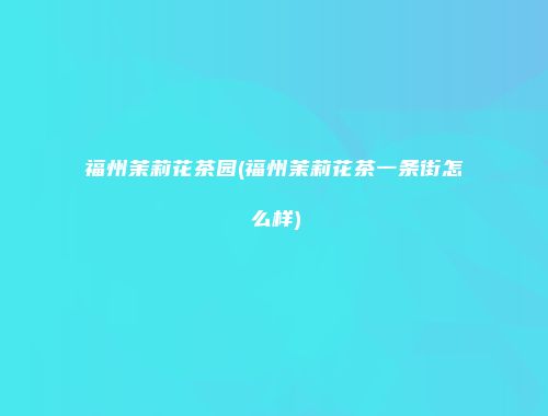 福州茉莉花茶园(福州茉莉花茶一条街怎么样)
