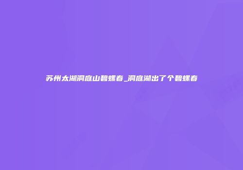 苏州太湖洞庭山碧螺春_洞庭湖出了个碧螺春
