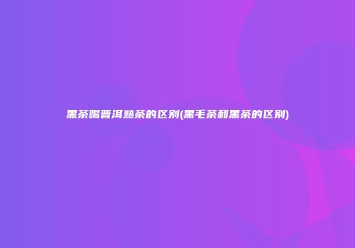黑茶喝普洱熟茶的区别(黑毛茶和黑茶的区别)