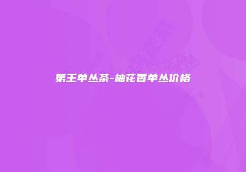 第王单丛茶-柚花香单丛价格