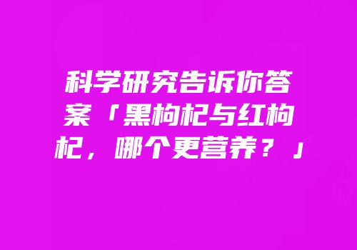 科学研究告诉你答案「黑枸杞与红枸杞，哪个更营养？」