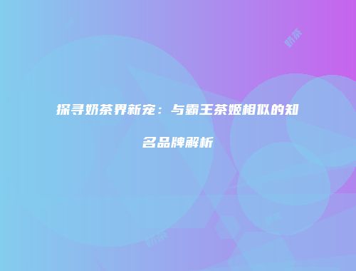 探寻奶茶界新宠：与霸王茶姬相似的知名品牌解析