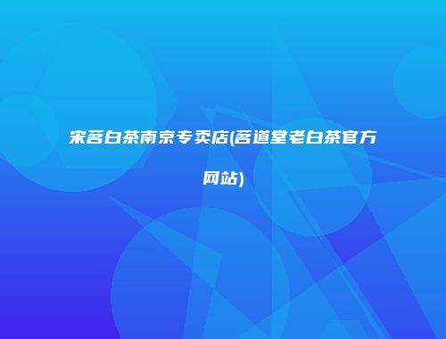 宋茗白茶南京专卖店(茗道堂老白茶官方网站)