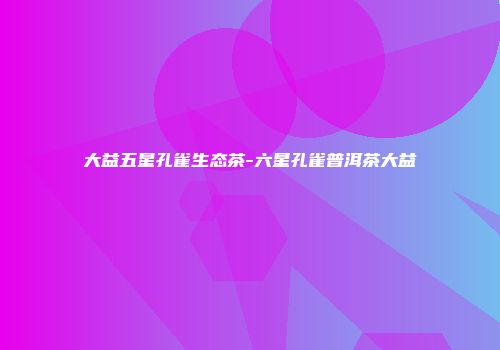 大益五星孔雀生态茶-六星孔雀普洱茶大益