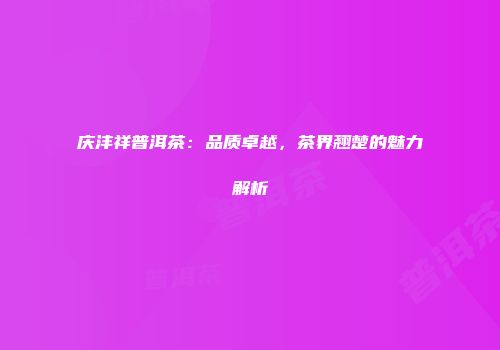 庆沣祥普洱茶：品质卓越，茶界翘楚的魅力解析