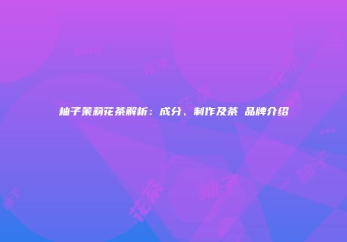 柚子茉莉花茶解析：成分、制作及茶π品牌介绍