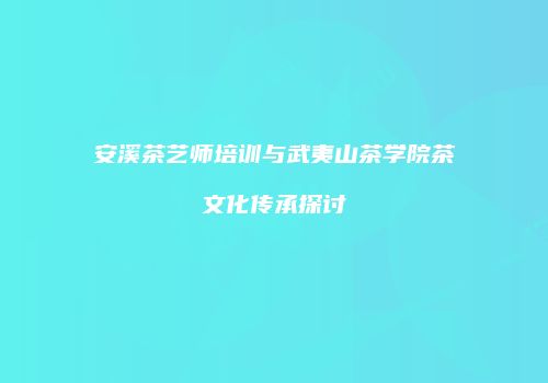 安溪茶艺师培训与武夷山茶学院茶文化传承探讨