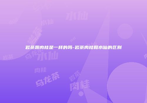 岩茶跟肉桂是一样的吗-岩茶肉桂和水仙的区别