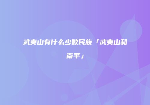 武夷山有什么少数民族「武夷山和南平」