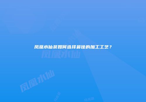凤凰水仙茶如何选择最佳的加工工艺？