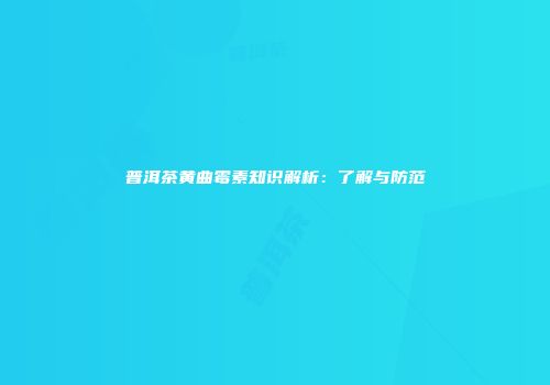 普洱茶黄曲霉素知识解析：了解与防范