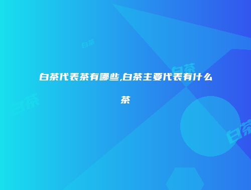 白茶代表茶有哪些,白茶主要代表有什么茶
