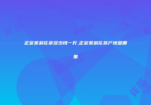 正宗茉莉花茶多少钱一斤,正宗茉莉花茶产地是哪里