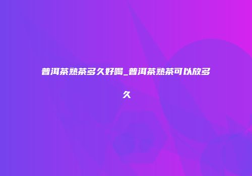 普洱茶熟茶多久好喝_普洱茶熟茶可以放多久