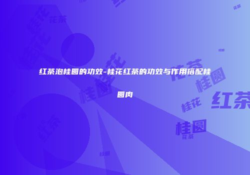 红茶泡桂圆的功效-桂花红茶的功效与作用搭配桂圆肉