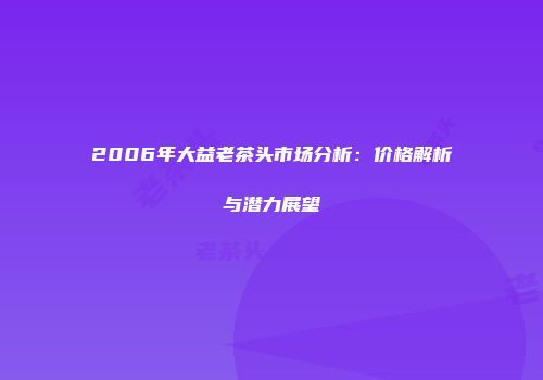 2006年大益老茶头市场分析：价格解析与潜力展望
