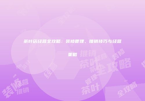 茶叶店经营全攻略：装修管理、推销技巧与经营策略