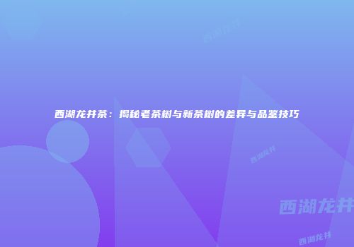 西湖龙井茶：揭秘老茶树与新茶树的差异与品鉴技巧