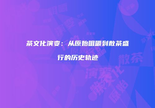 茶文化演变：从原始咀嚼到散茶盛行的历史轨迹