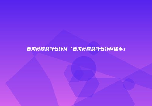 普洱柠檬茶叶包咋样「普洱柠檬茶叶包咋样保存」