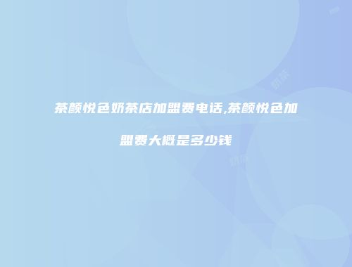 茶颜悦色奶茶店加盟费电话,茶颜悦色加盟费大概是多少钱