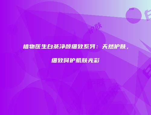 植物医生白茶净颜细致系列：天然护肤，细致呵护肌肤光彩