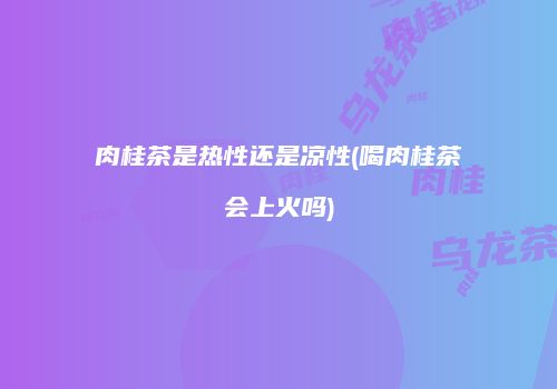 肉桂茶是热性还是凉性(喝肉桂茶会上火吗)