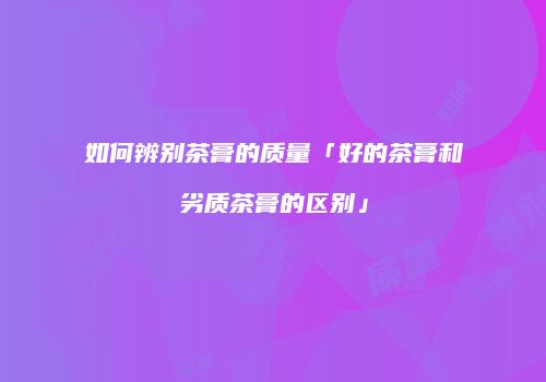 如何辨别茶膏的质量「好的茶膏和劣质茶膏的区别」