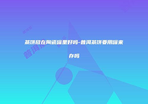 茶饼放在陶瓷罐里好吗-普洱茶饼要用罐来存吗