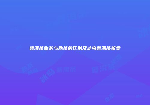 普洱茶生茶与熟茶的区别及冰岛普洱茶鉴赏
