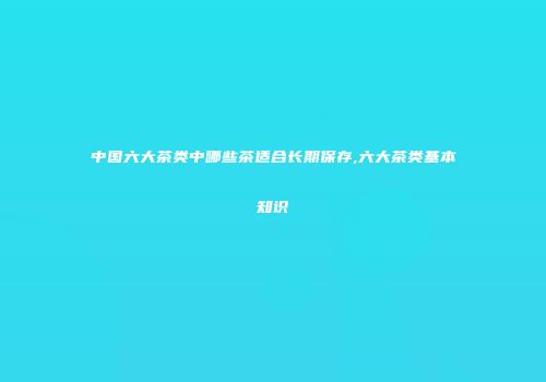 中国六大茶类中哪些茶适合长期保存,六大茶类基本知识