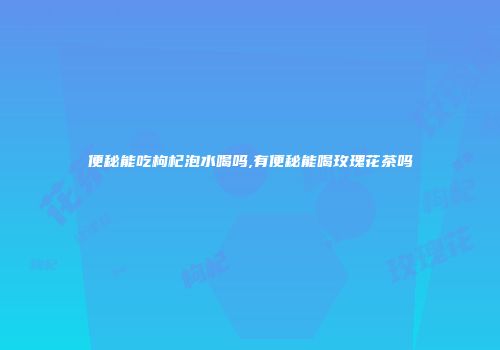 便秘能吃枸杞泡水喝吗,有便秘能喝玫瑰花茶吗