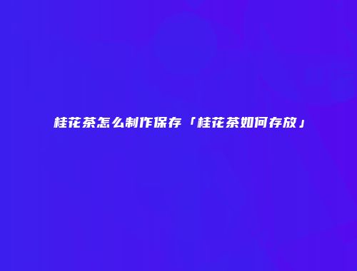 桂花茶怎么制作保存「桂花茶如何存放」
