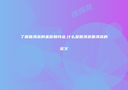 了解普洱茶的来源和特点,什么是普洱茶普洱茶的定义