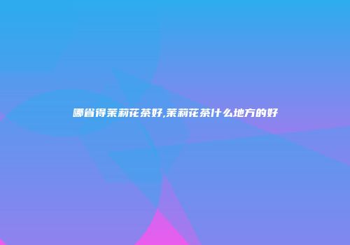 哪省得茉莉花茶好,茉莉花茶什么地方的好