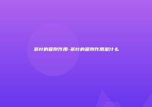 茶叶的吸附作用-茶叶的吸附作用是什么
