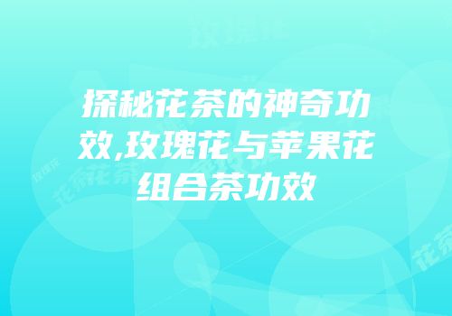 探秘花茶的神奇功效,玫瑰花与苹果花组合茶功效