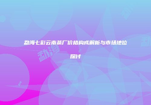 勐海七彩云南茶厂价格构成解析与市场地位探讨