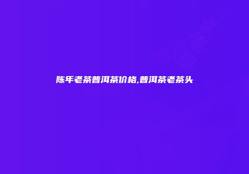 陈年老茶普洱茶价格,普洱茶老茶头
