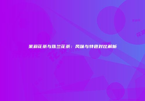 茉莉花茶与珠兰花茶：风味与特色对比解析