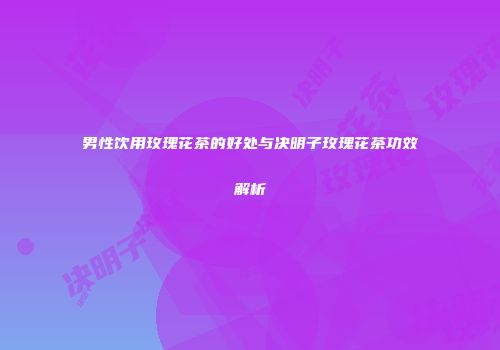男性饮用玫瑰花茶的好处与决明子玫瑰花茶功效解析